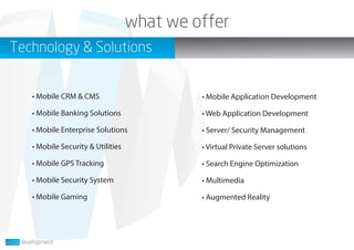 what we offer
Technology & Solutions
• Mobile CRM & CMS
• Mobile Banking Solutions
• Mobile Enterprise Solutions
• Mobile Security & Utilities
• Mobile GPS Tracking
• Mobile Security System
• Mobile Gaming
• Mobile Application Development
• Web Application Development
• Server/ Security Management
• Virtual Private Server solutions
• Search Engine Optimization
• Multimedia
• Augmented Reality
 
