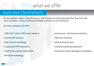 • CRM, CMS, LMS & LCMS based solutions
• Custom ERP solutions
• Open Source technology
• Customized PHP frameworks
• LAMP (Linux Apache MYSql PHP)
• Microsoft technology
Application Development
For any business, where“value for money”and“service”are more important than“low cost”and
“time to market” is critical, Software & Mobile readiness are core elements...
For these companies we offer:
• eCommerce / mCommerce solutions
• eBusiness Solutions
• QA & Testing Services
• Enterprise portal development
• Enterprise Content Management Solution
what we offer
 