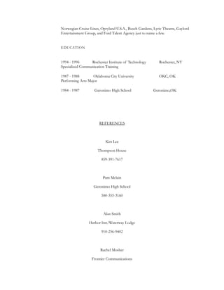 Norwegian Cruise Lines, Opryland U.S.A., Busch Gardens, Lyric Theatre, Gaylord
Entertainment Group, and Ford Talent Agency just to name a few.
EDUCATION
1994 - 1996 Rochester Institute of Technology Rochester, NY
Specialized Communication Training
1987 - 1988 Oklahoma City University OKC, OK
Performing Arts Major
1984 - 1987 Geronimo High School Geronimo,OK
REFERENCES
Kirt Lee
Thompson House
859-391-7617
Pam Mclain
Geronimo High School
580-355-3160
Alan Smith
Harbor Inn/Waterway Lodge
910-256-9402
Rachel Mosher
Frontier Communications
 