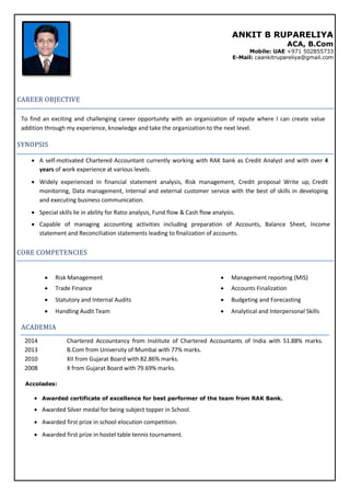 ANKIT B RUPARELIYA
ACA, B.Com
Mobile: UAE +971 502855733
E-Mail: caankitrupareliya@gmail.com
CAREER OBJECTIVE
To find an exciting and challenging career opportunity with an organization of repute where I can create value
addition through my experience, knowledge and take the organization to the next level.
SYNOPSIS
 A self-motivated Chartered Accountant currently working with RAK bank as Credit Analyst and with over 4
years of work experience at various levels.
 Widely experienced in financial statement analysis, Risk management, Credit proposal Write up, Credit
monitoring, Data management, Internal and external customer service with the best of skills in developing
and executing business communication.
 Special skills lie in ability for Ratio analysis, Fund flow & Cash flow analysis.
 Capable of managing accounting activities including preparation of Accounts, Balance Sheet, Income
statement and Reconciliation statements leading to finalization of accounts.
CORE COMPETENCIES
  Risk Management   Management reporting (MIS)
  Trade Finance   Accounts Finalization
  Statutory and Internal Audits   Budgeting and Forecasting
  Handling Audit Team   Analytical and Interpersonal Skills
ACADEMIA
2014 Chartered Accountancy from Institute of Chartered Accountants of India with 51.88% marks.
2013 B.Com from University of Mumbai with 77% marks.
2010 XII from Gujarat Board with 82.86% marks.
2008 X from Gujarat Board with 79.69% marks.
Accolades:
 Awarded certificate of excellence for best performer of the team from RAK Bank.
 Awarded Silver medal for being subject topper in School.
 Awarded first prize in school elocution competition.
 Awarded first prize in hostel table tennis tournament.
 