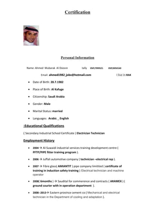 Certification
Personal Information
Name: Ahmed Mubarak Al Doosre tally 0507999521 0509050160
Email: ahmed1982_jobs@hotmail.com I live in:RAK
• Date of Birth: 28.7.1982
• Place of Birth: Al Kafuge
• Citizenship: Saudi Arabia
• Gender: Male
• Marital Status: married
• Languages: Arabic _ English
Educational Qualifications:
Secondary Industrial School Certificate ( Electrician Technician(
Employment History
• 2004  Al-Suwaidi industrial services training development centre (
PFTP/PIPE fitter training program ).
• 2006  Juffali automotive company ( technician –electrical rep ).
• 2007  Fibre glass( AMIANTIT ) pipe company limitited ( certificate of
training in induction safety training ) Electrical technician and machine
operator
• 2008( 6months )  Saudital for commerence and contracts ( ARAMEX ) (
ground courier with in operation department ).
• 2008--2013 Eastern province cement co ( Mechanical and electrical
technician in the Department of cooling and adaptation ).
 