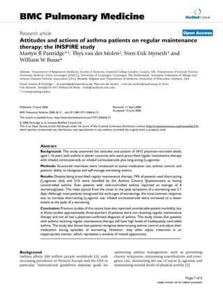 BioMed Central
Page 1 of 9
(page number not for citation purposes)
BMC Pulmonary Medicine
Open AccessResearch article
Attitudes and actions of asthma patients on regular maintenance
therapy: the INSPIRE study
Martyn R Partridge*1, Thys van der Molen2, Sven-Erik Myrseth3 and
William W Busse4
Address: 1Department of Respiratory Medicine, Faculty of Medicine, Imperial College London, London, UK, 2Department of General Practice,
University Medical Centre Groningen (UMCG), University of Groningen, Groningen, The Netherlands, 3European Federation of Allergy and
Airways Diseases Patients' Association (EFA), Brussels, Belgium and 4Department of Medicine, University of Wisconsin, Madison, USA
Email: Martyn R Partridge* - m.partridge@imperial.ac.uk; Thys van der Molen - t.van.der.molen@med.umcg.nl; Sven-
Erik Myrseth - Sem@LHL.NO; William W Busse - wwb@medicine.wisc.edu
* Corresponding author
Abstract
Background: This study examined the attitudes and actions of 3415 physician-recruited adults
aged ≥ 16 years with asthma in eleven countries who were prescribed regular maintenance therapy
with inhaled corticosteroids or inhaled corticosteroids plus long-acting β2-agonists.
Methods: Structured interviews were conducted to assess medication use, asthma control, and
patients' ability to recognise and self-manage worsening asthma.
Results: Despite being prescribed regular maintenance therapy, 74% of patients used short-acting
β2-agonists daily and 51% were classified by the Asthma Control Questionnaire as having
uncontrolled asthma. Even patients with well-controlled asthma reported an average of 6
worsenings/year. The mean period from the onset to the peak symptoms of a worsening was 5.1
days. Although most patients recognised the early signs of worsenings, the most common response
was to increase short-acting β2-agonist use; inhaled corticosteroids were increased to a lesser
extent at the peak of a worsening.
Conclusion: Previous studies of this nature have also reported considerable patient morbidity, but
in those studies approximately three-quarters of patients were not receiving regular maintenance
therapy and not all had a physician-confirmed diagnosis of asthma. This study shows that patients
with asthma receiving regular maintenance therapy still have high levels of inadequately controlled
asthma. The study also shows that patients recognise deteriorating asthma control and adjust their
medication during episodes of worsening. However, they often adjust treatment in an
inappropriate manner, which represents a window of missed opportunity.
Background
Asthma affects 300 million people worldwide [1], with
increasing prevalence in Western Europe and the USA in
particular. International guidelines stipulate goals for
optimising asthma management, such as preventing
chronic symptoms, minimising exacerbations and emer-
gency care, minimising the use of rescue β2-agonists and
maintaining normal levels of physical activity [2].
Published: 13 June 2006
BMC Pulmonary Medicine 2006, 6:13 doi:10.1186/1471-2466-6-13
Received: 11 April 2006
Accepted: 13 June 2006
This article is available from: http://www.biomedcentral.com/1471-2466/6/13
© 2006 Partridge et al; licensee BioMed Central Ltd.
This is an Open Access article distributed under the terms of the Creative Commons Attribution License (http://creativecommons.org/licenses/by/2.0),
which permits unrestricted use, distribution, and reproduction in any medium, provided the original work is properly cited.
 