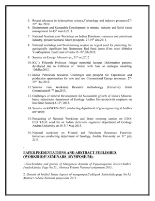 5. Recent advances in hydrocarbon science,Technology and industry prospects27-
29th
Dec,2010.
6. Environment and Sustanable Development in mineral industry and Solid waste
management 14-15th
march,2011.
7. National Seminar cum Workshop on Indian Petroleum resources and petroleum
industry, present Scenario future prospects. 27-19th
dec,2011.
8. National workshop and Brainstoming session on urgent need for protecting the
geologically significant late Quaternary Red Sand dunes (Erra matti dibbalu)
Visakhaptanm ,East Coast of India 15-16th
,feb,2012.
9. Seminar on Energy Alternatives., 31st
oct,2012
10. IGC’s Fifteenth Professor Jhingar memorial lecturer Deformation patterns
developed due to Collision of Indian with Asia an analogue modeling
10thDec2012.
11. Indian Petroleum resources Challenges and prospect for Exploration and
production opportunities for new and non Conventional Energy resources. 27-
29th
Dec,2012.
12. Seminar cum Workshop Research methodology (University Grant
Commission)4-7th
jan,2013.
13. Challenges of mineral Development for Sustainable growth of India’s Mineral-
based industriesat department of Geology Andhra University(with emphasis on
Iron Steel Sector).8-10th
, 2013.
14. Seminar on GISCON-2013, conducting department of geo engineering at Andhra
university.
15. Proceeding of National Workshop and Brain stroming session on GEO-
HERITAGE need for an Indian Activisim organized department of Geology
Andhra University on 30-31st
May 2013.
16. National workshop on Mineral and Petroleum Resources Futuristic
Initiatives..conducting department of Geology, Andhra University on 31st
july
2013.
.
PAPER PRESENTATIONS AND ABSTRACT PUBLISHED
(WORKSHOP/ SEMINARS /SYMPOSIUM):
1.Geochemistry and genesis of Manganese deposits of Vijayanagaram district,Andhra
Pradesh,India. Page No.25., Abstract Volume National symposium 2013..
2. Genesis of bedded Barite deposit of mangampet,Cuddapah Basin,India.page No.53,
Abstract Volume National symposium 2013..
 