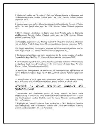 3. Geological studies on Chrysoberyl, Ruby and Garnet deposits at khammam and
Visakhapatnam district, Andhra Pradesh, India. No.55-56., Abstract Volume National
symposium 2013..
4. Mode of occurrence and ore Characteristics of East Coast Bauxite Deposits of Orissa
and its Uses and Specification. page No.57-58., Abstract Volume National symposium
2013..
5. Heavy Minerals distribution in beach sands from Nerella Valsa to Jalarapeta,
Visakhapatnam District, Andhra Pradesh, India page No.72-74, Abstract Volume
National symposium 2013..
6 Stratigraphy, Exploration and Drilling methods Kothagudem Coal Belt, Khammam
District, Andhra Pradesh. Page No.81-82., Abstract Volume National symposium 2013...
7.To Supply ventilation, Hydrological problems and Environmental pollution in Coal
Mines.Page No.124-125., Abstract Volume National symposium 2013..
8. Environmental problems and their management in the mining regions of Andhra
Pradesh,India. Page No.171-172., Abstract Volume National symposium 2013..
9. Environmental impacts to Iron& Steel industrial sectors by extraction of minerals and
its stipulated legal rules &regulations by the Government of India. Page No 174.,
Abstract Volume National symposium 2013..
10. Mining and Transportation of Bauxite and its consumption and Specification for
various Industrial purpose. Page No.196-197, Abstract Volume National symposium
2013..
11. Identification of rock types their quantitative analysis Using Remote Sensing
&GIS,At Vaddadi area,Visakhapatnam District,Andhra Pradesh. GISCON-2013.
ACCEPTED ON GOING PUBLISHING ABSTRACT AND
PRESENTATIONS:
1."concentration and distribution pattern of heavy minerals in beach sands,
interrelationship of textural and heavy mineral abundance of the Nerella valasa to Jalara
peta Visakhapatnam. Andhra Pradesh, India" In Heavy Minerals Conference(HMC-
2013).on November.
2. Highlights of Coastal Regulation Zone Notification – 2011, Ecological Sensitive
areas* (Mangroves) and Environmental Impacts with Coastal Development. In Heavy
Minerals Conference(HMC-2013).on November.
 