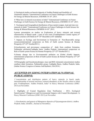 3."Geological studies on bauxite deposits of Andhra Pradesh and feasibility of
Aluminum industry."(international Conference on Future Challenges in Earth Science
for Energy & Mineral Resources..ESEMER-14-16th
,2013.
4.“Mine laws in mineral excavations in India"."(international Conference on Future
Challenges in Earth Science for Energy & Mineral Resources..ESEMER-14-16th
,2013.
5. "Geological and Geographical distribution of base metals (copper, lead and zinc) ore
minerals in India"."(international Conference on Future Challenges in Earth Science for
Energy & Mineral Resources..ESEMER-14-16th
,2013.
6.poster presentation on studies on Exploration of heavy minerals and textural
characterstics of Beach sands a part of east coast (Visakhapatnam Coastal region)..6th
science conclave-2013held on 8th
-14th
December at IIT alahabad.
7. Impacts on Ecology and Environment in Extraction of Non-Renewable energy
resources(international symposium on Role of Earth system Science & Human
Prosperity-23rd
-25th
October2013.)
8.Geochemistry and provenance composition of shale from cumbum formation,
Nallamalai sub-basin,Cuddapha basin, Andhra Pradesh. (international symposium on
Role of Earth system Science & Human Prosperity-23rd
-25th
October2013.)
9.climate change due to Environmental pollution on Global (Earth) Impacts.
(international symposium on Role of Earth system Science & Human Prosperity-23rd
-25th
October2013.)
10.Petrography and Geochemical(major, trace and REE elemental concentration) studies
cumbum shale formation, Nallamallai group, Cuddapha Basin, Andhra Pradesh, India.
(Indian Science Congress at Jammu And Kashmir..Feb-2014.)
ACCEPTED ON GOING INTERNATIONAL/NATIONAL
PUBLICATIONS:
1."concentration and distribution pattern of heavy minerals in beach sands,
interrelationship of textural and heavy mineral abundance of the Nerella valasa to Jalara
peta Visakhapatnam. Andhra Pradesh, India" In Heavy Minerals Conference (HMC-
2013).on November.
2. Highlights of Coastal Regulation Zone Notification – 2011, Ecological
Sensitiveareas* (Mangroves) and Environmental Impacts with Coastal Development. In
Heavy Minerals Conference (HMC-2013).on November.
3. Geochemistry and genesis of Manganese deposits of Vijayanagaram district, Andhra
Pradesh, India. (SAAEG., Journal on November).
 
