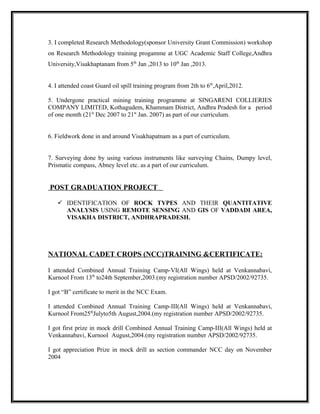 3. I completed Research Methodology(sponsor University Grant Commission) workshop
on Research Methodology training progamme at UGC Academic Staff College,Andhra
University,Visakhaptanam from 5th
Jan ,2013 to 10th
Jan ,2013.
4. I attended coast Guard oil spill training program from 2th to 6th
,April,2012.
5. Undergone practical mining training programme at SINGARENI COLLIERIES
COMPANY LIMITED, Kothagudem, Khammam District, Andhra Pradesh for a period
of one month (21st
Dec 2007 to 21st
Jan. 2007) as part of our curriculum.
6. Fieldwork done in and around Visakhapatnam as a part of curriculum.
7. Surveying done by using various instruments like surveying Chains, Dumpy level,
Prismatic compass, Abney level etc. as a part of our curriculum.
POST GRADUATION PROJECT
 IDENTIFICATION OF ROCK TYPES AND THEIR QUANTITATIVE
ANALYSIS USING REMOTE SENSING AND GIS OF VADDADI AREA,
VISAKHA DISTRICT, ANDHRAPRADESH.
NATIONAL CADET CROPS (NCC)TRAINING &CERTIFICATE:
I attended Combined Annual Training Camp-VI(All Wings) held at Venkannabavi,
Kurnool From 13th
to24th September,2003.(my registration number APSD/2002/92735.
I got “B” certificate to merit in the NCC Exam.
I attended Combined Annual Training Camp-III(All Wings) held at Venkannabavi,
Kurnool From25th
Julyto5th August,2004.(my registration number APSD/2002/92735.
I got first prize in mock drill Combined Annual Training Camp-III(All Wings) held at
Venkannabavi, Kurnool August,2004.(my registration number APSD/2002/92735.
I got appreciation Prize in mock drill as section commander NCC day on November
2004
 