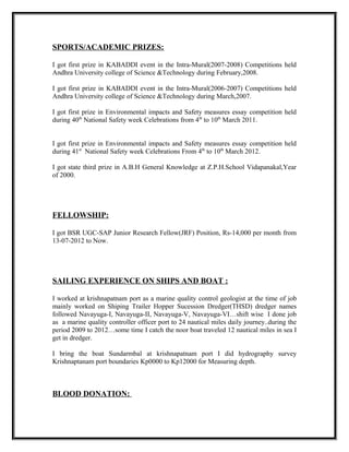 SPORTS/ACADEMIC PRIZES:
I got first prize in KABADDI event in the Intra-Mural(2007-2008) Competitions held
Andhra University college of Science &Technology during February,2008.
I got first prize in KABADDI event in the Intra-Mural(2006-2007) Competitions held
Andhra University college of Science &Technology during March,2007.
I got first prize in Environmental impacts and Safety measures essay competition held
during 40th
National Safety week Celebrations from 4th
to 10th
March 2011.
I got first prize in Environmental impacts and Safety measures essay competition held
during 41st
National Safety week Celebrations From 4th
to 10th
March 2012.
I got state third prize in A.B.H General Knowledge at Z.P.H.School Vidapanakal,Year
of 2000.
FELLOWSHIP:
I got BSR UGC-SAP Junior Research Fellow(JRF) Position, Rs-14,000 per month from
13-07-2012 to Now.
SAILING EXPERIENCE ON SHIPS AND BOAT :
I worked at krishnapatnam port as a marine quality control geologist at the time of job
mainly worked on Shiping Trailer Hopper Sucession Dredger(THSD) dredger names
followed Navayuga-I, Navayuga-II, Navayuga-V, Navayuga-VI…shift wise I done job
as a marine quality controller officer port to 24 nautical miles daily journey..during the
period 2009 to 2012…some time I catch the noor boat traveled 12 nautical miles in sea I
get in dredger.
I bring the boat Sundarmbal at krishnapatnam port I did hydrography survey
Krishnaptanam port boundaries Kp0000 to Kp12000 for Measuring depth.
BLOOD DONATION:
 