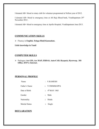 I donated AB+ blood to rotary club for volunteer programmed at Nellore year of 2012.
I donated AB+ blood to emergency time at AS Raja Blood bank, Visakhapatnam 29th
November 2012 .
I donated AB+ blood to emergency time at Apollo Hospital, Visakhapatnam June-2013.
COMMUNICATION SKILLS
 Fluency in English, Telugu Hindi Kannadam.
Little knowledge in Tamil
COMPUTER SKILLS
 Packages: Arc GIS, Arc MAP, ERDAS, Auto-CAD, Hyepack, Hyesweep , MS
Office, DTP & Internet.
PERSONAL PROFILE
Name : V.RAMESH
Father’s Name : V.THIMMAPPA
Date of Birth : 4th
MAY 1985
Gender : Male
Nationality : Hindu
Marital Status : Single
DECLARATION
 