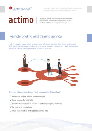 Remote briefing and training service
Broadcast targets to end point employee
Have support for pep talks
Broadcast work/decision results to all team/company members
Be reachable everywhere
Track their reaction and feedback in real-time
“Actimo” is created to stay connected with employees,
brief and train them remotely, engage them to give a
feedback and be involved in positive change.
Lack of two-way conversation between head office and the shop floor is bad for business.
Stuff should be always engaged with personalised, relevant information. Such engagement
motivates staff by defining their role in product launches.
To cover all enterprise levels business needs solution should
Custom Software and Web Applications Development
using Offshore Software Development Model
 