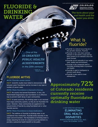 A joint publication from the Oral Health & Safe Drinking Water programs 
FLUORIDE MYTHS Scientific studies have failed to demonstrate links between water fluoridation and an increase in any type or number of cancer cases. No country has banned fluoridation. In fact, the World Health Organization says fluoridation is an effective way to prevent tooth decay in poor communities. In some countries, the drinking water is not received from large community systems, so they do not fluoridate the water. However, these communities do supplement the natural levels of fluoride by using fluoridated salt or other fluoride sources. The addition of fluoride to drinking water is not considered mass medication. Fluoride exists naturally in the water and environment. The fluoridation of drinking water is simply adjusting the level of a natural occurring element to provide a substantial health benefit to the public. 
 Fluoride is a natural occurring ion of the periodic element, Fluorine. 
 Fluoride is the 13th most common element in the earth’s crust and has been present as an element since the earth formed. 
 Fluoride occurs naturally in our water, food, bodies and environment. 
 Fluoride is the compound used to fluoridate drinking water to promote oral health. 
 Fluoride is used in toothpaste to prevent tooth decay. 
 Fluoride is also used to treat osteoporosis. 
What is 
fluoride? 
A COST EFFECTIVE METHOD FOR 
ELIMINATING ORAL HEALTH 
DISPARITIES 
BENEFITS EVERYONE DESPITE AGE, RACE, SOCIAL OR ECONOMIC STATUS. 
~ Center for 
Disease Control  