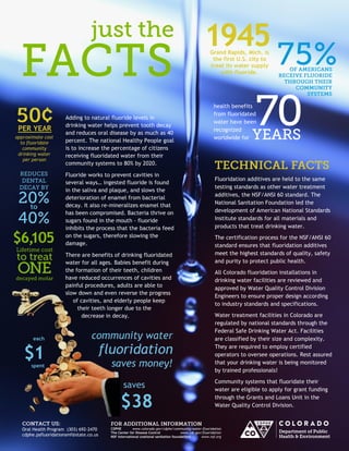 Grand Rapids, Mich. is the first U.S. city to treat its water supply with fluoride. 
1945 
Adding to natural fluoride levels in drinking water helps prevent tooth decay and reduces oral disease by as much as 40 percent. The national Healthy People goal is to increase the percentage of citizens receiving fluoridated water from their community systems to 80% by 2020. 
Fluoride works to prevent cavities in several ways… ingested fluoride is found in the saliva and plaque, and slows the deterioration of enamel from bacterial decay. It also re-mineralizes enamel that has been compromised. Bacteria thrive on sugars found in the mouth - fluoride inhibits the process that the bacteria feed on the sugars, therefore slowing the damage. 
There are benefits of drinking fluoridated water for all ages. Babies benefit during the formation of their teeth, children have reduced occurrences of cavities and painful procedures, adults are able to slow down and even reverse the progress of cavities, and elderly people keep their teeth longer due to the decrease in decay. 
PER YEAR 
approximate cost to fluoridate community 
drinking water 
per person 
health benefits from fluoridated water have been recognized worldwide for 
community water 
fluoridation 
saves money! 
Fluoridation additives are held to the same testing standards as other water treatment additives, the NSF/ANSI 60 standard. The National Sanitation Foundation led the development of American National Standards Institute standards for all materials and products that treat drinking water. 
The certification process for the NSF/ANSI 60 standard ensures that fluoridation additives meet the highest standards of quality, safety and purity to protect public health. 
All Colorado fluoridation installations in drinking water facilities are reviewed and approved by Water Quality Control Division Engineers to ensure proper design according to industry standards and specifications. 
Water treatment facilities in Colorado are regulated by national standards through the Federal Safe Drinking Water Act. Facilities are classified by their size and complexity. They are required to employ certified operators to oversee operations. Rest assured that your drinking water is being monitored by trained professionals! 
Community systems that fluoridate their water are eligible to apply for grant funding through the Grants and Loans Unit in the Water Quality Control Division. 
CDPHE www.colorado.gov/cdphe/community-water-fluoridation 
The Center for Disease Control www.cdc.gov/fluoridation 
NSF International (national sanitation foundation) www.nsf.org : 
Oral Health Program (303) 692-2470 
cdphe.psfluoridationsmf@state.co.us 
$6,105 
saves 
$38 
each 
$1 
spent 