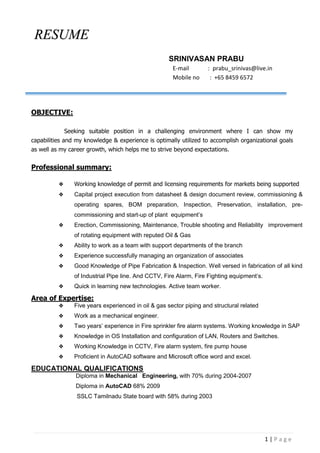 1 | P a g e
RESUME
SRINIVASAN PRABU
E-mail : prabu_srinivas@live.in
Mobile no : +65 8459 6572
OBJECTIVE:
Seeking suitable position in a challenging environment where I can show my
capabilities and my knowledge & experience is optimally utilized to accomplish organizational goals
as well as my career growth, which helps me to strive beyond expectations.
Professional summary:
 Working knowledge of permit and licensing requirements for markets being supported
 Capital project execution from datasheet & design document review, commissioning &
operating spares, BOM preparation, Inspection, Preservation, installation, pre-
commissioning and start-up of plant equipment’s
 Erection, Commissioning, Maintenance, Trouble shooting and Reliability improvement
of rotating equipment with reputed Oil & Gas
 Ability to work as a team with support departments of the branch
 Experience successfully managing an organization of associates
 Good Knowledge of Pipe Fabrication & Inspection. Well versed in fabrication of all kind
of Industrial Pipe line. And CCTV, Fire Alarm, Fire Fighting equipment’s.
 Quick in learning new technologies. Active team worker.
Area of Expertise:
 Five years experienced in oil & gas sector piping and structural related
 Work as a mechanical engineer.
 Two years’ experience in Fire sprinkler fire alarm systems. Working knowledge in SAP
 Knowledge in OS Installation and configuration of LAN, Routers and Switches.
 Working Knowledge in CCTV, Fire alarm system, fire pump house
 Proficient in AutoCAD software and Microsoft office word and excel.
EDUCATIONAL QUALIFICATIONS
Diploma in Mechanical Engineering, with 70% during 2004-2007
Diploma in AutoCAD 68% 2009
SSLC Tamilnadu State board with 58% during 2003
 