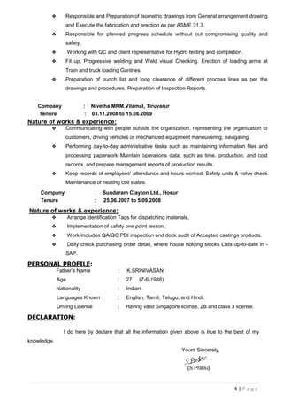 4 | P a g e
 Responsible and Preparation of Isometric drawings from General arrangement drawing
and Execute the fabrication and erection as per ASME 31.3.
 Responsible for planned progress schedule without out compromising quality and
safety.
 Working with QC and client representative for Hydro testing and completion.
 Fit up, Progressive welding and Weld visual Checking. Erection of loading arms at
Train and truck loading Gantries.
 Preparation of punch list and loop clearance of different process lines as per the
drawings and procedures. Preparation of Inspection Reports.
Company : Nivetha MRM.Vilamal, Tiruvarur
Tenure : 03.11.2008 to 15.08.2009
Nature of works & experience:
 Communicating with people outside the organization, representing the organization to
customers, driving vehicles or mechanized equipment maneuvering, navigating.
 Performing day-to-day administrative tasks such as maintaining information files and
processing paperwork Maintain operations data, such as time, production, and cost
records, and prepare management reports of production results.
 Keep records of employees' attendance and hours worked. Safety units & valve check
Maintenance of heating coil states.
Company : Sundaram Clayton Ltd., Hosur
Tenure : 25.06.2007 to 5.09.2008
Nature of works & experience:
 Arrange identification Tags for dispatching materials,
 Implementation of safety one point lesson,
 Work Includes QA/QC PDI inspection and dock audit of Accepted castings products.
 Daily check purchasing order detail, where house holding stocks Lists up-to-date in -
SAP.
PERSONAL PROFILE:
Father’s Name : K.SRINIVASAN
Age : 27 (7-6-1988)
Nationality : Indian.
Languages Known : English, Tamil, Telugu, and Hindi.
Driving License : Having valid Singapore license, 2B and class 3 license.
DECLARATION:
I do here by declare that all the information given above is true to the best of my
knowledge.
Yours Sincerely,
[S.Prabu]
 
