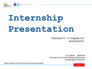 1
Most preferred ICT services and consulting company
7/29/2016
Internship
Presentation
1 มิถุนายน2559 - 29 กรกฎาคม 2559
หน่วยงาน SES/S
น.ส. สุทัตตา อดิศรวรกิจ
Information and Communication Engineering
Chulalongkorn University
 