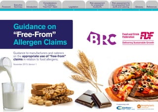 Guidance on
“Free-From”
Allergen Claims
Risk assessment for
non-prepacked food-
stuffs and cateringForeword
Executive
Summary Introduction
Considerations
for making a
“free-from” claim Legislation
Risk assessment
for prepacked
foodstuffs Glossary References
In partnership with:
Guidance to manufacturers and caterers
on the appropriate use of “free-from”
claims in relation to food allergens.
November 2015. Version 1
1 2 3 4 5 6 7
 