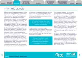 Guidance on “free-from” Allergen Claims
Risk assessment for
non-prepacked food-
stuffs and cateringForeword
Executive
Summary Introduction
Considerations
for making a
“free-from” claim Legislation
Risk assessment
for prepacked
foodstuffs Glossary References
Page 3
1 2 3 4 5 6 7
A growing number of food business operators, including
manufacturers, retailers and caterers are making “free-
from” or “allergen-free” claims for their food products.
The food industry is committed to providing accurate
and consistent food labelling and communication.
Consumers likely to purchase “free-from” food products
fall into two groups. The first group of consumers are
those suffering from, or caring for someone with, an
intolerance or allergy to a particular food ingredient. For
these people, the presence of even very small amounts
of the allergen can be detrimental or, in the case of food
allergy, possibly fatal. The second group comprises those
for whom the avoidance of a particular ingredient is a
lifestyle choice. Regardless of the reason for purchase
the standard of a “free-from” food must be the same.
This industry guidance provides information to food
business operators on the appropriate use of “free-from”
food allergens claims. Relevant to both prepacked and
non-prepacked foods, it provides useful guidance for
food manufacturers and caterers, particularly smaller
enterprises considering making “free-from” claims. This
guidance should not be used as an enforcement tool but
will nevertheless be helpful for enforcement bodies, who
advise food businesses on best practice.
The guidance is an overview of the key considerations
for making accurate and reliable “free-from” claims, and
the preparatory work needed to substantiate them. This
aims to ensure “free-from” is applied both accurately
and consistently across the whole food industry. Some
food companies may have additional requirements that
go beyond legal compliance.
This guidance is not an exhaustive allergen
management guide. It does not address the use of ‘may
contain’ advisory statements, or alternative statements to
“free-from” or “allergen-free”. Terms such as “free-from
artificial colours/preservatives” and “meat-free” are out
of the scope of this guidance.
From a consumer perspective “free-from” means
a complete absence of the specified allergen in
the product. However, in practice it is the scientific
demonstration on an ongoing basis that the specified
allergen in the food product is at a level that ensures
safety and takes into account the analytical limit
of detection (LoD) for a recognised and accepted
laboratory test method. Scientific research is beginning
to point towards levels of allergens (thresholds) below
which adverse reactions are improbable. However, only
those for gluten, sulphur dioxide and/ or sulphites (and
lactose for infant formula only in the United Kingdom
and European Union) have been transferred into
regulatory limits. For true allergens, the focus is on limits
for precautionary allergen labelling, rather than “free-
from”.
A “free-from” claim stating the absence of a specific
food allergen in any food, including prepacked and non-
prepacked food (e.g. food sold loose or a menu item),
must be relevant and based on a comprehensive risk
assessment accompanied by rigorous controls (which
may include analytical testing) to ensure that the claim
is valid and not misleading. It is important that good
manufacturing and/or handling practices are observed
at all times with regard to the production and serving of
these specialised foods.
1) INTRODUCTION
A “free-from” allergen claim is an
absolute claim unless a regulatory
threshold has been set.
The claim “free-from”’ should
only be used following a rigorous
assessment of the ingredients,
process and environment.
Introduction
 