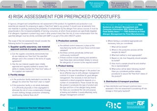 Guidance on “free-from” Allergen Claims
Risk assessment for
non-prepacked food-
stuffs and cateringForeword
Executive
Summary Introduction
Considerations
for making a
“free-from” claim Legislation
Risk assessment
for prepacked
foodstuffs Glossary References
Page 7
1 2 3 4 5 6 7
4) RISK ASSESSMENT FOR PREPACKED FOODSTUFFS
A rigorous, stringent and comprehensive risk assessment of the product, its ingredients and production is an
essential pre-requisite for proposing to apply a “free-from” label to any product. It should cover all elements from
raw materials to packing, assessing the probability of contamination by the allergen from various sources. It must be
proportionate to the increased probability of harming consumers, at whom those products are specifically targeted.
If an allergenic ingredient is present (e.g. used in other product lines), then the risk of cross-contamination from the
specified allergen must be strictly controlled with GMP or as part of the site’s HACCP system.
The scope of the risk assessment should consider the
following factors for prepacked foods:
1. Supplier quality assurance, raw material
approval controls  supply agreements
a. Can the supplier consistently demonstrate that
all raw materials are “free-from” the specified
allergen and is this covered in the terms of supply
agreement?
b. Has the raw material supplier been initially
approved and regularly audited to assess their
ability to reliably maintain the “free-from” status of
the supplied raw materials?
2. Facility design
a. Is the production facility dedicated to exclude the
allergen for which the “free-from” claim is made?
b. If the production facility is not wholly dedicated,
is it sufficiently physically or time segregated to
eliminate the risk of cross-contamination (change
of work clothing, storage, production scheduling,
warehousing, material flows etc.)?
3. Production controls
a. Are defined control measures in place at the
manufacturing facility and have these controls been
validated?
b. Are these controls periodically verified and
continuously monitored?
c. If those controls include cleaning and sanitation,
have these been demonstrated reliably to remove
the allergen(s) of concern to the required extent?
4. Product testing
a. Testing for the specified allergen in the product can
be an effective way to verify allergen management
controls. It is never a substitute for good allergen
management. The necessity to test and how to
implement a robust programme depends on a
number of considerations. These include the way
the product is produced, the type of product and
the type and form of the allergen being tested
for. Have you considered the role and purpose
of testing and whether it would effectively verify
allergen management controls?
b. Where testing is considered appropriate and
necessary, have you considered:
1. What will be tested?
2. Where in the production process will the
samples be taken?
3. What test method is most appropriate?
4. Based on risk, how frequently should samples
be tested?
5. How much a sample should be and whether
this is representative?
6. What action will be taken following results?
Have you considered positive release
procedures to assure the “free-from” status of
the product?
5. Distribution  transport practices
a. Have distribution and transport practices been
assessed in the risk assessment (considering off-site
storage or third party hauliers)?
Risk assessment
for prepacked
foodstuffs
For information on allergen management see FSA
Guidance on Allergen Management and
Consumer Information, BRC Global Standard
Food Safety Issue 7 and FDE Guidance on Food
Allergen Management for Food Manufacturers.
 