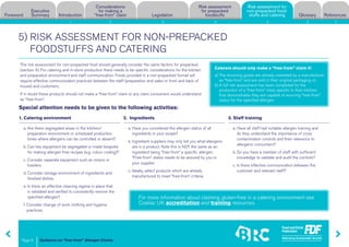 Guidance on “free-from” Allergen Claims
Risk assessment for
non-prepacked food-
stuffs and cateringForeword
Executive
Summary Introduction
Considerations
for making a
“free-from” claim Legislation
Risk assessment
for prepacked
foodstuffs Glossary References
Page 8
1 2 3 4 5 6 7
5) RISK ASSESSMENT FOR NON-PREPACKED
FOODSTUFFS AND CATERING
Special attention needs to be given to the following activities:
1. Catering environment
a. Are there segregated areas in the kitchen/
preparation environment or scheduled production
times where allergens can be controlled or absent?
b. Can key equipment be segregated or made bespoke
for making allergen-free recipes (e.g. colour coding)?
c. Consider separate equipment such as mixers or
toasters.
d. Consider storage environment of ingredients and
finished dishes.
e. Is there an effective cleaning regime in place that
is validated and verified to consistently remove the
specified allergen?
f. Consider change of work clothing and hygiene
practices.
2. Ingredients
a. Have you considered the allergen status of all
ingredients in your recipe?
b. Ingredient suppliers may only tell you what allergens
are in a product. Note this is NOT the same as an
ingredient being “free-from” a specific allergen.
“Free-from” status needs to be assured by you or
your supplier.
c. Ideally, select products which are already
manufactured to meet “free-from” criteria.
3. Staff training
a. Have all staff had suitable allergen training and
do they understand the importance of cross
contamination controls and their relevance to
allergenic consumers?
b. Do you have a member of staff with sufficient
knowledge to validate and audit the controls?
c. Is there effective communication between the
customer and relevant staff?
a) The incoming goods are already marketed by a manufacturer
as “free-from” and are sold in their original packaging or;
b) A full risk assessment has been completed for the
production of a “free-from” meal, specific to their kitchen,
that demonstrates they are capable of assuring “free-from”
status for the specified allergen.
Caterers should only make a “free-from” claim if:
For more information about claiming gluten-free in a catering environment see
Coeliac UK accreditation and training resources.
The risk assessment for non-prepacked food should generally consider the same factors for prepacked
(section 4). For catering and in-store production there needs to be specific considerations for the kitchen
and preparation environment and staff communication. Foods provided in a non-prepacked format will
require effective communication practices between the staff (preparation and sales or front and back of
house) and customers.
If in doubt these products should not make a “free-from” claim or any claim consumers would understand
as “free-from”.
Risk assessment for
non-prepacked food-
stuffs and catering
 