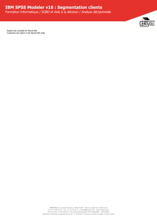 CERTYOU, 37 rue des Mathurins, 75008 PARIS - SAS au capital de 10 000 Euros
Tél : 01 42 93 52 72 - Fax : 01 70 72 02 72 - contact@certyou.com - www.certyou.com
RCS de Paris n° 804 509 461- TVA intracommunautaire FR03 804509461 - APE 8559A
Déclaration d’activité enregistrée sous le N° 11 75 52524 75 auprès du préfet de région d’Ile-de-France
IBM SPSS Modeler v16 : Segmentation clients
Formation Informatique / SGBD et Aide à la décision / Analyse décisionnelle
Explain key concepts for Neural Net
Customize one option in the Neural Net node
 