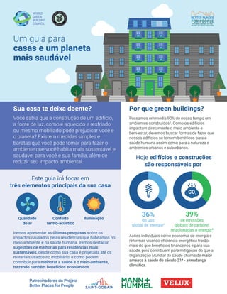 Ações individuais como economia de energia e
reformas visando eficiência energética trarão
mais do que benefícios financeiros e para sua
saúde, pois contribuem para mitigação do que a
Organização Mundial da Saúde chama de maior
ameaça à saúde do século 214 - a mudança
climática.
39%
Por que green buildings?
Hoje edifícios e construções
são responsáveis por
36%
do uso
global de energia²
de emissões
globais de carbono
relacionadas à energia³
Este guia irá focar em
três elementos principais da sua casa
Qualidade
do ar
IluminaçãoConforto
termo-acústico
Um guia para
casas e um planeta
mais saudável
Patrocinadores do Projeto
Better Places for People
Sua casa te deixa doente?
Você sabia que a construção de um edifício,
a fonte de luz, como é aquecido e resfriado
ou mesmo mobiliado pode prejudicar você e
o planeta? Existem medidas simples e
baratas que você pode tomar para fazer o
ambiente que você habita mais sustentável e
saudável para você e sua família, além de
reduzir seu impacto ambiental.
Passamos em média 90% do nosso tempo em
ambientes construídos¹. Como os edifícios
impactam diretamente o meio ambiente e
bem-estar, devemos buscar formas de fazer que
nossos edifícios se tornem benéficos para a
saúde humana assim como para a natureza e
ambientes urbanos e suburbanos.
Iremos apresentar as últimas pesquisas sobre os
impactos causados pelas residências que habitamos no
meio ambiente e na saúde humana. Iremos destacar
sugestões de melhorias para residências mais
sustentáveis, desde como sua casa é projetada até os
materiais usados no mobiliário, e como podem
contribuir para melhorar a saúde e o meio-ambiente,
trazendo também benefícios econômicos.
 