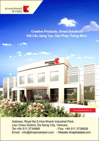 www.khaiphatsteel.com
Creative Products, Smart Solutions
Kết Cấu Sáng Tạo, Giải Pháp Thông Minh
	 Address: Road No.5 Hoa Khanh Industrial Park,
	 Lien Chieu District, Da Nang City, Vietnam.
	 Tel:+84 511 3734889 - Fax: +84 511 3736626
	 Email: info@khaiphatsteel.com - Website: khaiphatsteel.com
 