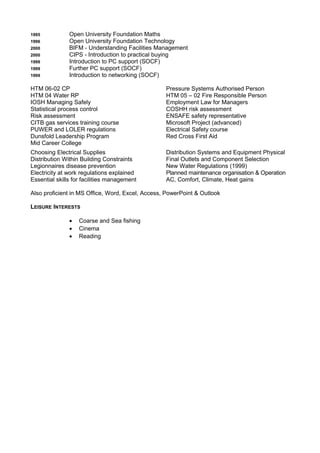 1995 Open University Foundation Maths
1996 Open University Foundation Technology
2000 BIFM - Understanding Facilities Management
2000 CIPS - Introduction to practical buying
1999 Introduction to PC support (SOCF)
1999 Further PC support (SOCF)
1999 Introduction to networking (SOCF)
HTM 06-02 CP Pressure Systems Authorised Person
HTM 04 Water RP HTM 05 – 02 Fire Responsible Person
IOSH Managing Safely Employment Law for Managers
Statistical process control COSHH risk assessment
Risk assessment ENSAFE safety representative
CITB gas services training course Microsoft Project (advanced)
PUWER and LOLER regulations Electrical Safety course
Dunsfold Leadership Program Red Cross First Aid
Mid Career College
Choosing Electrical Supplies Distribution Systems and Equipment Physical
Distribution Within Building Constraints Final Outlets and Component Selection
Legionnaires disease prevention New Water Regulations (1999)
Electricity at work regulations explained Planned maintenance organisation & Operation
Essential skills for facilities management AC, Comfort, Climate, Heat gains
Also proficient in MS Office, Word, Excel, Access, PowerPoint & Outlook
LEISURE INTERESTS
• Coarse and Sea fishing
• Cinema
• Reading
 