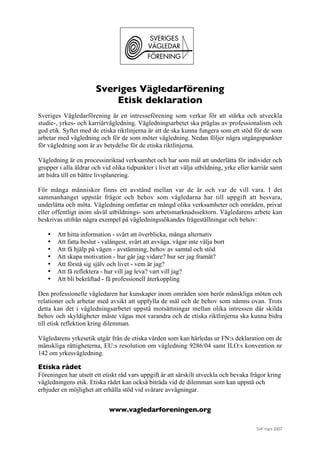 SVF mars 2007
Sveriges Vägledarförening
Etisk deklaration
Sveriges Vägledarförening är en intresseförening som verkar för att stärka och utveckla
studie-, yrkes- och karriärvägledning. Vägledningsarbetet ska präglas av professionalism och
god etik. Syftet med de etiska riktlinjerna är att de ska kunna fungera som ett stöd för de som
arbetar med vägledning och för de som möter vägledning. Nedan följer några utgångspunkter
för vägledning som är av betydelse för de etiska riktlinjerna.
Vägledning är en processinriktad verksamhet och har som mål att underlätta för individer och
grupper i alla åldrar och vid olika tidpunkter i livet att välja utbildning, yrke eller karriär samt
att bidra till en bättre livsplanering.
För många människor finns ett avstånd mellan var de är och var de vill vara. I det
sammanhanget uppstår frågor och behov som vägledarna har till uppgift att besvara,
underlätta och möta. Vägledning omfattar en mängd olika verksamheter och områden, privat
eller offentligt inom såväl utbildnings- som arbetsmarknadssektorn. Vägledarens arbete kan
beskrivas utifrån några exempel på vägledningssökandes frågeställningar och behov:
• Att hitta information - svårt att överblicka, många alternativ
• Att fatta beslut - valångest, svårt att avväga, vågar inte välja bort
• Att få hjälp på vägen - avstämning, behov av samtal och stöd
• Att skapa motivation - hur går jag vidare? hur ser jag framåt?
• Att förstå sig själv och livet - vem är jag?
• Att få reflektera - hur vill jag leva? vart vill jag?
• Att bli bekräftad - få professionell återkoppling
Den professionelle vägledaren har kunskaper inom områden som berör mänskliga möten och
relationer och arbetar med avsikt att uppfylla de mål och de behov som nämns ovan. Trots
detta kan det i vägledningsarbetet uppstå motsättningar mellan olika intressen där skilda
behov och skyldigheter måste vägas mot varandra och de etiska riktlinjerna ska kunna bidra
till etisk reflektion kring dilemman.
Vägledarens yrkesetik utgår från de etiska värden som kan härledas ur FN:s deklaration om de
mänskliga rättigheterna, EU:s resolution om vägledning 9286/04 samt ILO:s konvention nr
142 om yrkesvägledning.
Etiska rådet
Föreningen har utsett ett etiskt råd vars uppgift är att särskilt utveckla och bevaka frågor kring
vägledningens etik. Etiska rådet kan också biträda vid de dilemman som kan uppstå och
erbjuder en möjlighet att erhålla stöd vid svårare avvägningar.
www.vagledarforeningen.org
 
