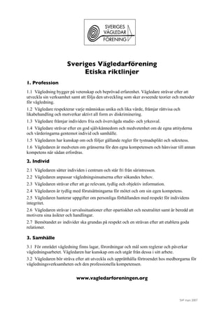 SVF mars 2007
Sveriges Vägledarförening
Etiska riktlinjer
1. Profession
1.1 Vägledning bygger på vetenskap och beprövad erfarenhet. Vägledare strävar efter att
utveckla sin verksamhet samt att följa den utveckling som sker avseende teorier och metoder
för vägledning.
1.2 Vägledare respekterar varje människas unika och lika värde, främjar rättvisa och
likabehandling och motverkar aktivt all form av diskriminering.
1.3 Vägledare främjar individers fria och övervägda studie- och yrkesval.
1.4 Vägledare strävar efter en god självkännedom och medvetenhet om de egna attityderna
och värderingarna gentemot individ och samhälle.
1.5 Vägledaren har kunskap om och följer gällande regler för tystnadsplikt och sekretess.
1.6 Vägledaren är medveten om gränserna för den egna kompetensen och hänvisar till annan
kompetens när sådan erfordras.
2. Individ
2.1 Vägledaren sätter individen i centrum och står fri från särintressen.
2.2 Vägledaren anpassar vägledningsinsatserna efter sökandes behov.
2.3 Vägledaren strävar efter att ge relevant, tydlig och objektiv information.
2.4 Vägledaren är tydlig med förutsättningarna för mötet och om sin egen kompetens.
2.5 Vägledaren hanterar uppgifter om personliga förhållanden med respekt för individens
integritet.
2.6 Vägledaren strävar i urvalssituationer efter opartiskhet och neutralitet samt är beredd att
motivera sina åsikter och handlingar.
2.7 Bemötandet av individer ska grundas på respekt och en strävan efter att etablera goda
relationer.
3. Samhälle
3.1 För området vägledning finns lagar, förordningar och mål som reglerar och påverkar
vägledningsarbetet. Vägledaren har kunskap om och utgår från dessa i sitt arbete.
3.2 Vägledaren bör sträva efter att utveckla och upprätthålla förtroendet hos medborgarna för
vägledningsverksamheten och den professionella kompetensen.
www.vagledarforeningen.org
 