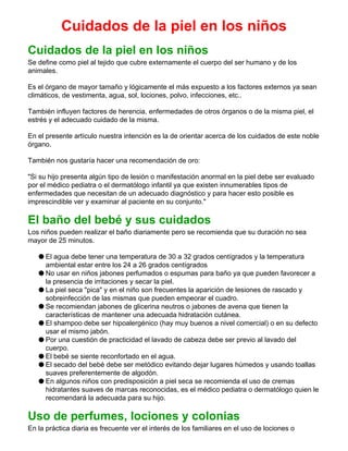 Cuidados de la piel en los niños
Cuidados de la piel en los niños
Se define como piel al tejido que cubre externamente el cuerpo del ser humano y de los
animales.
Es el órgano de mayor tamaño y lógicamente el más expuesto a los factores externos ya sean
climáticos, de vestimenta, agua, sol, lociones, polvo, infecciones, etc..
También influyen factores de herencia, enfermedades de otros órganos o de la misma piel, el
estrés y el adecuado cuidado de la misma.
En el presente artículo nuestra intención es la de orientar acerca de los cuidados de este noble
órgano.
También nos gustaría hacer una recomendación de oro:
"Si su hijo presenta algún tipo de lesión o manifestación anormal en la piel debe ser evaluado
por el médico pediatra o el dermatólogo infantil ya que existen innumerables tipos de
enfermedades que necesitan de un adecuado diagnóstico y para hacer esto posible es
imprescindible ver y examinar al paciente en su conjunto."
El baño del bebé y sus cuidados
Los niños pueden realizar el baño diariamente pero se recomienda que su duración no sea
mayor de 25 minutos.
q El agua debe tener una temperatura de 30 a 32 grados centígrados y la temperatura
ambiental estar entre los 24 a 26 grados centígrados
q No usar en niños jabones perfumados o espumas para baño ya que pueden favorecer a
la presencia de irritaciones y secar la piel.
q La piel seca "pica" y en el niño son frecuentes la aparición de lesiones de rascado y
sobreinfección de las mismas que pueden empeorar el cuadro.
q Se recomiendan jabones de glicerina neutros o jabones de avena que tienen la
características de mantener una adecuada hidratación cutánea.
q El shampoo debe ser hipoalergénico (hay muy buenos a nivel comercial) o en su defecto
usar el mismo jabón.
q Por una cuestión de practicidad el lavado de cabeza debe ser previo al lavado del
cuerpo.
q El bebé se siente reconfortado en el agua.
q El secado del bebé debe ser metódico evitando dejar lugares húmedos y usando toallas
suaves preferentemente de algodón.
q En algunos niños con predisposición a piel seca se recomienda el uso de cremas
hidratantes suaves de marcas reconocidas, es el médico pediatra o dermatólogo quien le
recomendará la adecuada para su hijo.
Uso de perfumes, lociones y colonias
En la práctica diaria es frecuente ver el interés de los familiares en el uso de lociones o
 