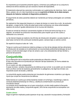Es importante que el paciente presente signos y síntomas que justifiquen en su conjunto la
solicitud de dichos estudios que son exclusivo resorte del especialista.
El tratamiento abarcará las carencias nutricionales con suplementos de vitaminas, hierro, acido
fólico, potasio, etc y lo más importante es que se suprimirá el Glúten de la dieta siempre
después de haberse realizado el diagnostico probatorio.
El seguimiento de estos pacientes deberá ser mantenido por tiempo prolongado con controles
períódicos..
Se realizará la 2da (segunda) biopsia en un lapso de tiempo no menor de un año de exclusión
del glúten, y luego de los 3 años de edad (para evitar confusiones con otras enfermedades
capaces de producir iguales alteraciones en la mucosa del intestino).
Si esta es normal se introduce nuevamente el gluten en forma de harina de trigo en su
régimen, se evitarán los productos manufacturados para impedir que el niño vuelva a
habituarse a su consumo.
La 3er (tercer) biopsia se realizrá a los 90 días de introducción del glúten o prueba desafío, si
esta fuese normal el niño continuará recibiendo gluten, siempre bajo un estricto control.
Se repetirá la biopsia al cabo de 1 año.
Tenga en cuenta que la lactancia materna protege a su hijo de las alergias del tipo alimentario,
la introducción de cereales en la alimentación es recomendada preferentementeluego de los 6
meses o al año de edad según el tipo de cereal a usar y los antecedentes del tipo familiar y
personal del paciente.
Conjuntivitis
Es la inflamación de la conjuntiva ocular producida por infección o alergia.
El tipo más frecuente es el producido por infección del tipo bacteriano, en forma aislada los
procesos virales.
Es un cuadro con alta contagiosidad.
A pesar de tener, variados mecanismos de defensa el ojo normal no es estéril, por el contrario
tiene una flora normal de bacterias generalmente no patógenas y las lágrimas brindan una
importante acción de lavado y defensa.
La conjuntivitis aguda puede producirse por inoculación de gérmenes virulentos o por alguna
injuria que rompe los mecanismos de defensa.
Debe tenerse en cuenta que ciertas bacterias residen en la faringe y nasofaringe y dado la
conducta dedo/boca/nariz/ojo en niños (y adultos) la contaminación se produce por
inoculación directa.
La conexión de la nasofaringe con el saco conjuntival y el oido medio explica la frecuente
asociación de otitis media y conjuntivitis aguda ( 30% de las conjuntivitis se acompañan con
otitis media).
Cuadro clinico
Según el gérmen implicado puede aparecer el ojo rojo, secreción mucopurulenta y formación
 