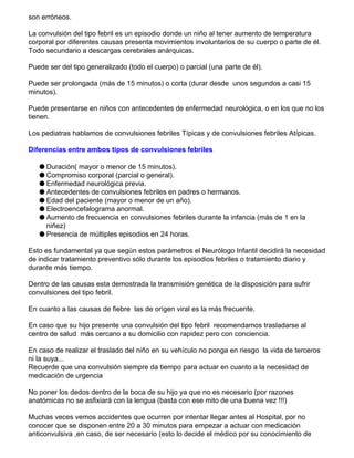 son erróneos.
La convulsión del tipo febril es un episodio donde un niño al tener aumento de temperatura
corporal por diferentes causas presenta movimientos involuntarios de su cuerpo o parte de él.
Todo secundario a descargas cerebrales anárquicas.
Puede ser del tipo generalizado (todo el cuerpo) o parcial (una parte de él).
Puede ser prolongada (más de 15 minutos) o corta (durar desde unos segundos a casi 15
minutos).
Puede presentarse en niños con antecedentes de enfermedad neurológica, o en los que no los
tienen.
Los pediatras hablamos de convulsiones febriles Típicas y de convulsiones febriles Atípicas.
Diferencias entre ambos tipos de convulsiones febriles
q Duración( mayor o menor de 15 minutos).
q Compromiso corporal (parcial o general).
q Enfermedad neurológica previa.
q Antecedentes de convulsiones febriles en padres o hermanos.
q Edad del paciente (mayor o menor de un año).
q Electroencefalograma anormal.
q Aumento de frecuencia en convulsiones febriles durante la infancia (más de 1 en la
niñez)
q Presencia de múltiples episodios en 24 horas.
Esto es fundamental ya que según estos parámetros el Neurólogo Infantil decidirá la necesidad
de indicar tratamiento preventivo sólo durante los episodios febriles o tratamiento diario y
durante más tiempo.
Dentro de las causas esta demostrada la transmisión genética de la disposición para sufrir
convulsiones del tipo febril.
En cuanto a las causas de fiebre las de orígen viral es la más frecuente.
En caso que su hijo presente una convulsión del tipo febril recomendamos trasladarse al
centro de salud más cercano a su domicilio con rapidez pero con conciencia.
En caso de realizar el traslado del niño en su vehículo no ponga en riesgo la vida de terceros
ni la suya...
Recuerde que una convulsión siempre da tiempo para actuar en cuanto a la necesidad de
medicación de urgencia
No poner los dedos dentro de la boca de su hijo ya que no es necesario (por razones
anatómicas no se asfixiará con la lengua (basta con ese mito de una buena vez !!!)
Muchas veces vemos accidentes que ocurren por intentar llegar antes al Hospital, por no
conocer que se disponen entre 20 a 30 minutos para empezar a actuar con medicación
anticonvulsiva ,en caso, de ser necesario (esto lo decide el médico por su conocimiento de
 