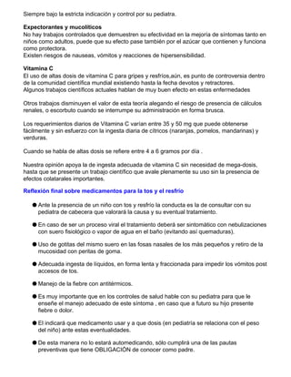 Siempre bajo la estricta indicación y control por su pediatra.
Expectorantes y mucolíticos
No hay trabajos controlados que demuestren su efectividad en la mejoría de síntomas tanto en
niños como adultos, puede que su efecto pase también por el azúcar que contienen y funciona
como protectora.
Existen riesgos de nauseas, vómitos y reacciones de hipersensibilidad.
Vitamina C
El uso de altas dosis de vitamina C para gripes y resfríos,aún, es punto de controversia dentro
de la comunidad científica mundial existiendo hasta la fecha devotos y retractores.
Algunos trabajos científicos actuales hablan de muy buen efecto en estas enfermedades
Otros trabajos disminuyen el valor de esta teoría alegando el riesgo de presencia de cálculos
renales, o escorbuto cuando se interrumpe su administración en forma brusca.
Los requerimientos diarios de Vitamina C varían entre 35 y 50 mg que puede obtenerse
fácilmente y sin esfuerzo con la ingesta diaria de cítricos (naranjas, pomelos, mandarinas) y
verduras.
Cuando se habla de altas dosis se refiere entre 4 a 6 gramos por día .
Nuestra opinión apoya la de ingesta adecuada de vitamina C sin necesidad de mega-dosis,
hasta que se presente un trabajo científico que avale plenamente su uso sin la presencia de
efectos colatarales importantes.
Reflexión final sobre medicamentos para la tos y el resfrío
q Ante la presencia de un niño con tos y resfrío la conducta es la de consultar con su
pediatra de cabecera que valorará la causa y su eventual tratamiento.
q En caso de ser un proceso viral el tratamiento deberá ser sintomático con nebulizaciones
con suero fisiológico o vapor de agua en el baño (evitando así quemaduras).
q Uso de gotitas del mismo suero en las fosas nasales de los más pequeños y retiro de la
mucosidad con peritas de goma.
q Adecuada ingesta de líquidos, en forma lenta y fraccionada para impedir los vómitos post
accesos de tos.
q Manejo de la fiebre con antitérmicos.
q Es muy importante que en los controles de salud hable con su pediatra para que le
enseñe el manejo adecuado de este síntoma , en caso que a futuro su hijo presente
fiebre o dolor.
q El indicará que medicamento usar y a que dosis (en pediatría se relaciona con el peso
del niño) ante estas eventualidades.
q De esta manera no lo estará automedicando, sólo cumplirá una de las pautas
preventivas que tiene OBLIGACIÓN de conocer como padre.
 