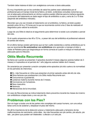También debe tratarse el dolor con analgésicos comunes a dosis adecuadas.
Es muy importante que en los controles de salud los padres sean adiestrados por el
profesional para el manejo inicial de la fiebre y el dolor, evitándose consultas nocturnas que
con el adecuado entrenamiento en dichos cuadros pueden diferirse para la mañana siguiente.
La duración del tratamiento es dada según el tipo de antibiótico a usar y varía de 3 a 10 días
(depende del antibiótico indicado).
Recordar que una vez iniciado el tratamiento con el antibiótico, la fiebre y el dolor pueden
persistir entre 24 hs y 72 horas por lo que se recomienda control a los 2 dias de realizado el
diagnóstico para valorar la evolución.
Luego de una Otitis lo ideal es el seguimiento para determinar si existe cura completa o parcial
del oído.
Si el cuadro empeorara a las 48 a 72 hs., a pesar del uso del antibiótico el profesional valorará
el cambio del mismo.
En el último tiempo existen gérmenes que se han vuelto resistentes a ciertos antibióticos por lo
que se recomienda No automedicar con antibióticos sino aprender a manejar el dolor y
visitar al Pediatra para que diagnostique en forma correcta el cuadro e indique el medicamento
adecuado para la infección.
Otitis Media Recurrente
Se llama así cuando se presentan 3 episodios durante 6 meses (algunos autores hablan de 3
meses) o 4 episodios en el período de 1 año (algunos autores hablan de 6 meses).
Se caracteriza por presentar curación completa entre episodios (el oído vuelve a la normalidad
en los períodos de intercrisis).
q Es más frecuente en niños que presentan el primer episodio antes del año de vida.
q Otros factores que predisponen a la Otitis media Recurrente son:
q Concurrencia a guarderías.
q Lactancia materna durante menos de 3 meses.
q Convivencia con fumadores.
q Sexo masculino.
q Herencia.
q Alteraciones de la inmunidad.
En caso de Recurrencias se indica tratamiento diario preventivo durante los meses de invierno
con antibióticos a bajas dosis y una vez por día.
Problemas con los Pies?
Son sin lugar a dudas una de las partes más complejas del cuerpo humano, con una ardua
tarea como la de sostener y desplazar el peso del mismo.
De allí la importancia de la detección precoz y tratamiento adecuado y temprano de las
malformaciones de nacimiento, entre ellas , las más frecuentes son pie zambo, pie aducto, pie
talo , pie plano que pueden ser bilaterales o afectar a un solo pie.
 