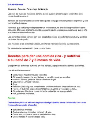 2-Puré de Frutas
Manzana - Banana - Pera - Jugo de Naranja.
Los puré de frutas de manzana, banana o pera pueden preparase por separado o bien
combinándolos entre sí.
También es recomendable saborizar estos purés con jugo de naranja recién exprimido y una
cucharadita de azúcar
Recuerde que su hijo/a puede presentar un rechazo natural ante la inocrporación de otros
alimentos diferentes a la leche, siendo necesario repetir en dias sucesivos hasta que el niño
acepta estos nuevos alimentos.
Los alimentos dulces siempre son bien aceptados debido a una tendencia natual y genética
hacia ese tipo de gusto.
Con respecto a los alimentos salados, el niño los irá incorporándo a su dieta diaria.
Se recomienda a esta edad 1 (una) comida diaria.
Recetas para dar una comida rica - y nutritiva
a su bebé de 7 y 8 meses de vida.
El espectro de alimentos aumenta en este período, agregandose una comida diaria mas.
Los alimentos nuevos son:
q Verduras de hoja bien lavada y cocidas
q Otras verduras como la remolacha y el zapallito verde sin semillas.
q Harinas: Sémola, polenta, fideos cabello de ángel.
q Legumbres: Lentejas y arvejas
q Arroz
q Pescado (filet): algunos profesionales prefieren indicarlo luego del año de vida.
q Huevo: Al 8vo mes se puede comenzar con la yema, 2 veces por semana.
q Otros lácteos: Manteca, crema de leche, salsa blanca, queso rallado
q Pan, galletitas y vainillas.
Recetas
Crema de espinaca o salsa de espinaca/acelga/zapallito verde combinado con carne
(vaca-pollo- pescado o higado).
q Salsa blanca: 1/2 taza
q Espinaca/Acelga: (cocida y cortada) 1/2 taza
q Carne: una cucharada sopera, (cortada bien fina)
q Queso rallado: 1 cucharada (de café)
 