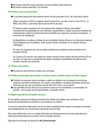 q No abusar del talco luego del baño ya que el bebé puede aspirarlo.
q Duración máxima del baño: 25 minutos.
10-Primera caca y pis del bebé
q La primera deposición del neonato dentro de las primeras 24 hs. de vida indica salud.
Según estudios un 60% la realizan dentro de las 8 hs. de vida, el 91% a las 16 hs., un
98% a las 24hs y casi todos dentro de las 48 hs de vida.
El retraso puede asociarse con una obstrucción intestinal inferior pero deben
considerarse la posibilidad de una infección, hipotiroidismo, deben evaluarse también los
antecedentes maternos (administración de Sulfato de magnesio durante el embarazo , o
consumo de narcóticos).
El diagnóstico se realiza en base de una completa historia clínica y un minucioso exámen
físico realizado por el pediatra, quien puede decidir el pedido de un estudio del tipo
radiológico.
En caso de sospecha de una anomalía anatómica se realizará interconsulta con el
Cirujano infantil.
En cuanto a la micción casi todos los recién nacidos orinan dentro de las primeras 24 hs.
de vida, en caso de no presentarla se debe investigar la posibilidad de alteraciones
renales o de las vias urinarias.
11- Hipo y estornudos
q Durante los dos primeros meses son normales.
12-Tetillas aumentadas de tamaño en ambos sexos y bebés nenas con flujo vaginal
q También se asumen como normales y están en relación con el pasaje de hormonas
maternas durante el embarazo. En cuanto a las tetillas a nuestros pacientes siempre le
decimos que por ser un proceso normal sólo "Se miran y no se tocan".
q Los genitales de las niñas en sus primeros dias se ven tumefactos y aumentados de
tamaño, con el paso de los dias tendrán un tamaño menor.
13-Región genital de los bebés varones
En los bebés varones es habitual encontrar las bolsas escrotales (que contienen a los
testículos) aumentados de tamaño y con líquido en su interior.
A eso se lo denomina Hidrocele y es en la mayor cantidad de las veces un proceso reversible
que desaparecerá con el transcurso del primer año de vida.
Pero para determinar si es un simple hidrocele que desaparecerá en forma espontánea el
bebé será examinado por su doctor en la consulta mensual.
Este tipo de hidrocele se denomina No Comunicante.
 