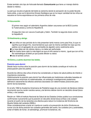 Existe también otro tipo de hidrocele llamado Comunicante que tiene un manejo distinto
desde lo médico.
La piel que recubre el glande del bebé es estrecha dando la sensación de no poder llevarla
hacia atrás, a eso se lo denomina fimosis fisiológica que en la mayor cantidad de los niños se
resuelve en forma espontánea en los primeros años de vida
14-Vacunación
El primer mes según el calendario Argentino deben vacunarse con la BCG (contra
la Tuberculosis) y contra la Hepatitis B.
Al segundo mes con vacuna Cuadruple y Sabin. También la segunda dosis contra
la Hepatitis B
15-Vestimenta y abrigo
q Los niños en ese período de la vida presentan tanto manos como pies fríos, lo que no
significa que tengan frio, recomendamos que usen la misma cantidad de ropa que los
padres con el agregado de una camisetita de algodón como vestimenta extra.
q La ropa debe ser de colores claros y no debe ser perfumada.
q Si la madre tiene calor lo más lógico es que el niño sienta lo mismo , igual que con el frío.
No sobreabrigue al bebé ya que puede afectar su salud.
q Use el sentido común.
16-Cómo y cuánto duermen los bebés
Posición para dormir
Desde hace muchos años la posición para dormir de los bebés constituye el motivo de
preocupación para los padres.
Durante los últimos diez años el tema fue considerado un tópico de salud pública de interés e
importancia crecientes.
Históricamente la posición para dormir fue influenciada por tradiciones culturales basadas en
observaciones empíricas no sistematizadas, sin embargo investigaciones posteriores
definieron claramente los efectos adversos asociados con determinadas posiciones para
dormir de los lactantes.
En el año 1992 la Academia Americana de Pediatría luego de una revisión de literatura médica
recomendo que los recién nacidos sanos y de término debían dormir en decúbito dorsal (boca
arriba), o de costado.
Recién en 1994 el Instituto Nacional de Salud de los Estados Unidos publicó sus conclusiones
confirmando nuevamente que la posición en decubito dorsal (boca arriba) o de costado
durante el sueño de los lactantes era efectiva para reducir la incidencia del Síndrome de
Muerte Súbita del Lactante (SMSL).
Otras consideraciones a tener en cuenta en cuanto a la prevención de dicho Síndrome es
sumar a la de dicha posición los cuidados generales del sueño, los cuidados pre y postnatales,
evitar el hábito de fumar, el sobreabrigo, promover la lactancia, etc.
 