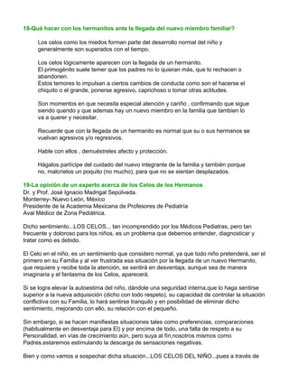 18-Qué hacer con los hermanitos ante la llegada del nuevo miembro familiar?
Los celos como los miedos forman parte del desarrollo normal del niño y
generalmente son superados con el tiempo.
Los celos lógicamente aparecen con la llegada de un hermanito.
El primogénito suele temer que los padres no lo quieran más, que lo rechacen o
abandonen.
Estos temores lo impulsan a ciertos cambios de conducta como son el hacerse el
chiquito o el grande, ponerse agresivo, caprichoso o tomar otras actitudes.
Son momentos en que necesita especial atención y cariño , confirmando que sigue
siendo querido y que ademas hay un nuevo miembro en la familia que tambien lo
va a querer y necesitar.
Recuerde que con la llegada de un hermanito es normal que su o sus hermanos se
vuelvan agresivos y/o regresivos.
Hable con ellos , demuéstreles afecto y protección.
Hágalos partícipe del cuidado del nuevo integrante de la familia y también porque
no, malcríelos un poquito (no mucho), para que no se sientan desplazados.
19-La opinión de un experto acerca de los Celos de los Hermanos
Dr. y Prof. José Ignacio Madrigal Sepúlveda.
Monterrey- Nuevo León, México
Presidente de la Academia Mexicana de Profesores de Pediatría
Aval Médico de Zona Pediátrica.
Dicho sentimiento...LOS CELOS... tan incomprendido por los Médicos Pediatras, pero tan
frecuente y doloroso para los niños, es un problema que debemos entender, diagnosticar y
tratar como es debido.
El Celo en el niño, es un sentimiento que considero normal, ya que todo niño pretenderá, ser el
primero en su Familia y al ver frustrada esa situación por la llegada de un nuevo Hermanito,
que requiere y recibe toda la atención, se sentirá en desventaja, aunque sea de manera
imaginaria y el fantasma de los Celos, aparecerá.
Si se logra elevar la autoestima del niño, dándole una seguridad interna,que lo haga sentirse
superior a la nueva adquisición (dicho con todo respeto), su capacidad de controlar la situación
conflictiva con su Familia, lo hará sentirse tranquilo y en posibilidad de eliminar dicho
sentimiento, mejorando con ello, su relación con el pequeño.
Sin embargo, si se hacen manifiestas situaciones tales como preferencias, comparaciones
(habitualmente en desventaja para El) y por encima de todo, una falta de respeto a su
Personalidad, en vías de crecimiento aún, pero suya al fín,nosotros mismos como
Padres,estaremos estimulando la descarga de sensaciones negativas.
Bien y como vamos a sospechar dicha situación...LOS CELOS DEL NIÑO...pues a través de
 