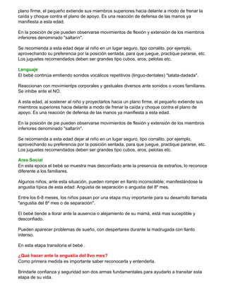 plano firme, el pequeño extiende sus miembros superiores hacia delante a modo de frenar la
caída y choque contra el plano de apoyo. Es una reacción de defensa de las manos ya
manifiesta a esta edad.
En la posición de pie pueden observarse movimientos de flexión y extensión de los miembros
inferiores denominado "saltarín".
Se recomienda a esta edad dejar al niño en un lugar seguro, tipo corralito, por ejemplo,
aprovechando su preferencia por la posición sentada, para que juegue, practique pararse, etc.
Los juguetes recomendados deben ser grandes tipo cubos, aros, pelotas etc.
Lenguaje
El bebé continúa emitiendo sonidos vocálicos repetitivos (linguo-dentales) "tatata-dadada".
Reaccionan con movimientps corporales y gestuales diversos ante sonidos o voces familiares.
Se inhibe ante el NO.
A esta edad, al sostener al niño y proyectarlos hacia un plano firme, el pequeño extiende sus
miembros superiores hacia delante a modo de frenar la caída y choque contra el plano de
apoyo. Es una reacción de defensa de las manos ya manifiesta a esta edad.
En la posición de pie pueden observarse movimientos de flexión y extensión de los miembros
inferiores denominado "saltarín".
Se recomienda a esta edad dejar al niño en un lugar seguro, tipo corralito, por ejemplo,
aprovechando su preferencia por la posición sentada, para que juegue, practique pararse, etc.
Los juguetes recomendados deben ser grandes tipo cubos, aros, pelotas etc.
Area Social
En esta epoca el bebé se muestra mas desconfiado ante la presencia de extraños, lo reconoce
diferente a los familiares.
Algunos niños, ante esta situación, pueden romper en llanto inconsolable; manifestándose la
angustia típica de esta edad: Angustia de separación o angustia del 8º mes.
Entre los 6-8 meses, los niños pasan por una etapa muy importante para su desarrollo llamada
"angustia del 8º mes o de separación".
El bebé tiende a llorar ante la ausencia o alejamiento de su mamá, está mas suceptible y
desconfiado.
Pueden aparecer problemas de sueño, con despertares durante la madrugada con llanto
intenso.
En esta etapa transitoria el bebé .
¿Qué hacer ante la angustia del 8vo mes?
Como primera medida es importante saber reconocerla y entenderla.
Brindarle confianza y seguridad son dos armas fundamentales para ayudarlo a transitar esta
etapa de su vida.
 
