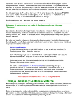 estaremos fuera de casa. Lo ideal sería poder extraerse leche en el trabajo para evitar la
congestión de los pechos, y para mantener la producción de leche. Si disponemos de una
heladera en la oficina, o en algún negocio vecino, podemos conservar esa misma leche para
dársela al bebé al día siguiente. Si no existe esa posibilidad, debemos descartarla.
Un dato de interés: En Argentina, el artículo 179 de la ley de contratos de trabajo Nº 20744
dice que "la madre del lactante podrá disponer de dos descansos de media hora para
amamantar a su hijo en el transcurso de la jornada de trabajo".
Hacé respetar esta ley, y respetate ese tiempo para vos.
Extracción de leche materna por medio de Bombas manuales y/o eléctricas:
"Sacaleche"
La extracción de leche materna por medio manual (como vimos en el artículo anterior) es la
manera más natural y fisiológica para lograr la extracción lactea si la situación lo requiere
(trabajo, salidas, etc.). A esto se le debe sumar la ventaja de no necesitar nigún equipo para
llevarla adelante.
De todas maneras los extractores lácteos de bombas manuales y los de bombas eléctricas
también pueden ser efectivos y complementar la extracción de leche materna en la mamá que
requiere extrracciones reiteradas.
Extractores Manuales
Los sacaleches de bocina son de dificíl limpieza ya que no admiten esterilización.
Pueden generar dolor y dañar los pezones.
Con sistema de jeringa que no afectan tanto al pezón depositando la leche en una
botella intercambiable. Requiere el uso de las dos manos maternas.
Otros pueden ser con sistema de émbolo, también con botella intercambiable.
Requiere del uso de ambas manos.
En cuanto a los Extractores de Bomba eléctrica se destacan algunos que
presentan válvulas de succión-inyección, presionando y soltando la base de la
aréola mamaria en forma reiterada simulando la succión del bebé cuando se
amamanta. Hay que ser muy precavido en su limpieza y seguir puntillosamente las
indicaciones del fabricante.
Recuerde que dar el pecho a su bebé es el mejor sistema.
Trabajo - Salidas y Lactancia Materna
Momento preocupante para la familia y particularmente para la mamá que tiene que retornar al
trabajo luego de su licencia por maternidad es qué hacer para no perder la lactancia de su
bebé.
Estos consejos pueden ser también de utilidad para aquellas madres que deben ausentarse
por razones sociales o de otra índole de sus casas por espacio de algunas horas y deben dejar
al bebé al cuidado de un familiar o persona responsable y adulta.
 