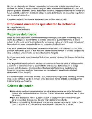 Ningún chico llegará a los 18 años con pañales, o chupándose el dedo, o durmiendo en la
cama de los padres, o tomando la teta. Ninguno a esa edad será tan dependiente como para
preferir quedarse con mamá en vez de salir con una chica. Independientemente del tiempo que
hayan tardado en caminar, destetarse o dejar el pañal. Entonces no los apuremos, respetemos
sus tiempos, y los nuestros.
Escuchemos nuestra voz interior, y enseñémosles a oírla a ellos también.
Problemas mamarios que afectan la lactancia
Dr. Jorge Nasanovsky
Director de Zona Pediátrica
Pezones dolorosos
Luego del parto los pezones son más sensibles pudiendo provocar dolor entre el segundo al
cuarto dia, esto puede atentar contra la correcta lactancia ya que la madre retira el pecho
antes y el niño no se alimenta correctamente, provocando incluso un mal drenaje mamario con
la consiguiente menor producción láctea (un verdadero círculo vicioso).
Para evitar que esto se prolongue se debe descartar que esto no se produzca por una mala
posición mamá-bebé que es lo más frecuente y tambien consultar con el obstetra o el pediatra
si no se trata de una dermatitis por Candida albicans (hongos).
La primer causa suele observarse durante la primer semana y la segunda después de los siete
a diez días.
Para diagnosticar ambos procesos se debe ver como dá la mamá de tomar al bebé (posición)
y examinar el pezón materno y la boca del bebé en busqueda de lesiones por el hongo
(muguet oral): En caso de Moniliasis (Cándida albicans) el tratamiento puede hacerse
limpiando los pezones y aréolas despues de las mamadas con agua bicarbonatada (1
cucharita en 100 ml de agua).
El tratamiento debe continuarse durante 7 días, manteniendo los pezones aireados y dandoles
si es posible baños de sol de 15 minutos una a dos veces diarias. El bebé puede requerir de
tratamiento oral con Nistatina.
Grietas del pezón
q Las grietas pueden presentarse desde las primeras semanas y son secundarias al no
tratarse adecuadamente el pezón doloroso. Pueden encontrarse en la base o en la punta
del mismo.
q Son muy dolorosas e incluso pueden sangrar. El bebé puede presentar vómitos por
sangre ingerida o deposiciones de color negra por sangre deglutida.
q Para su prevención se debe asegurar una correcta posición para mamar, evitar el vacio
cuando se retira al niño del pecho y variar las posiciones para dar el pecho.
 