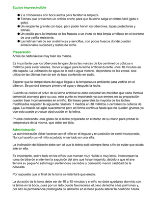 Equipo imprescindible
q 2 a 3 biberones con boca ancha para facilitar la limpieza.
q Tetinas que presenten un orificio ancho para que la leche salga en forma fácil (gota a
gota).
q Un recipiente grande con tapa, para poder hervir los biberones, tapas protectoras y
tetinas.
q Un cepillo para la limpieza de los frascos o un trozo de tela limpia arrollado en el extremo
de una varilla resistente.
q Las tetinas han de ser anatómicas y sencillas, con pocos huecos donde puedan
almacenarse suciedad y restos de leche.
Preparación
Antes de nada lávese muy bien las manos.
Es importante que los biberones tengan claras las marcas de los centimetros cúbicos o
mililitros para evitar errores. Hervir el agua para la leche artificial durante unos 10 minutos en
olla tapada. La utilización de agua de la red o agua mineral, dependerá de las zonas; sise
utiliza de las últimas han de ser de bajo contenido en sodio.
Esperar que la temperatura del agua llegue a la temperatura ambiente para vertirla en el
biberon. Se pondrá siempre primero el agua y después la leche.
Cuando se coloca el polvo de la leche artificial se debe respetar las medidas que cada fórmula
comercial aconseja para su uso, este punto es importante ya que errores en su preparación
pueden traer inconvenientes en el niño. En lineas generales la mayoría de las leches
modificadas respetan la siguiente relación: 1 medida en 30 mililitros o centímetros cúbicos de
agua. La mezcla se agita suavemente pero en forma continua hasta que no queden grumos ya
que esto puede provocar obstrucción en la tetina.
Pruebe colocando unas gotas de la leche preparada en el dorso de su mano para probar la
temperatura de la misma, que debe ser tibia.
Administración
La administración debe hacerse con el niño en el regazo y en posición de semi-incorporado.
Nunca hacerlo con el niño acostado ni sentado en una silla.
La inclinación del biberón debe ser tal que la tetina esté siempre llena a fin de evitar que exista
aire en ella.
Es importante, sobre todo en los niños que maman muy rápido o muy lento, interrumpan la
toma de biberón e intenten la expulsión del aire que hayan ingerido, debido a que el aire
llenará su pequeño estómago sienténdose saciados y comiendo menor cantidad de la
deseada.
Por supuesto que al final de la toma se intentará que eructe.
La duración de la toma debe ser de 10 a 15 minutos y el niño no debe quedarse dormido con
la tetina en la boca, pues por un lado puede favorecerse el paso de leche a los pulmones y,
por otro la permanencia prolongada de alimento en la boca puede alterar la dentición futura.
 