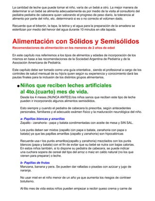 La cantidad de leche que puede tomar el niño, varía de un bebé a otro. La mejor manera de
determinar si un bebé se alimenta adecuadamente es por medio de la visita al consultorio del
pediatra pediatra de cabecera quien valorando el progreso de peso diario, la tolerancia al
alimento por parte del niño, etc. determinará si es o no correcto el volúmen dado.
Recuerde que el biberón, la tapa, la tetina y el agua para la preparación de la amadera se
esterilizan por medio del hervor del agua durante 10 minutos en olla tapada.
Alimentación con Sólidos y Semisólidos
Recomendaciones de alimentación en los menores de 2 años de edad
En este capítulo nos referiremos a los tipos de alimentos y edades de incorporación de los
mismos en base a las recomendaciones de la Sociedad Argentina de Pediatría y de la
Asociación Americana de Pediatría.
Este capítulo debe ser tomado como una guía orientativa , siendo el profesional a cargo de los
controles de salud mensual de su hijo/a quien según su experiencia y conocimiento dará las
pautas finales para la inclusión de los distintos grupos alimentarios.
q Niños que reciben leches artificiales
al 4to.(cuarto) mes de vida.
Desde los 4 meses (NUNCA ANTES) los niños sanos que reciben este tipo de leche
pueden ir incorporando algunos alimentos semisólidos.
Esto siempre y cuando el pediatra de cabecera lo prescriba, según antecedentes
personales, familiares y el adecuado exámen físico y la maduración neurológica del niño.
a- Papillas blancas y amarillas
Zapallo - zanahoria - papa y batata condimentadas con aceite de mesa y SIN SAL.
Los purés deben ser mixtos (zapallo con papa o batata, zanahoria con papa o
batata) ya que las papillas amarillas (zapallo y zanahoria) son hipocalóricas
Recuerde usa r los purés amarillos(zapallo y zanahoria) mezclados con los purés
blancos (papa y batata) con el fin de evitar que su bebé se nutra con bajas calorias.
En estos niños también, si lo dispone su pediatra de cabecera, se puede indicar
una cuchara sopera de cereal del tipo del arroz o maiz en caldo natural (no los que
vienen para preparar) o leche.
b- Papillas de frutas
Manzana, banana y pera. Se pueden dar ralladas o pisadas con azúcar y jugo de
naranja.
No usar miel en el niño menor de un año ya que aumenta los riesgos de contraer
botulismo.
Al 6to mes de vida estos niños pueden empezar a recibir queso crema y carne de
 