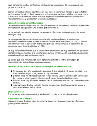 caso; generando muchas confusiones e indicaciones equivocadas de vacunas para este
gérmen en los niños.
Este es un objetivo a lo que apuntamos en este libro, el aclarar que no todo lo que se habla y
escribe acerca de salud infantil es correcto en los medios, y esto es debido a que no se busca
la adecuada supervisión en dichos artículos, supervisión que debe ser dada por Médicos
Pediatras formados y que realizan contínua actualización.
Vacuna Conjugada para el Neumococo
La vacuna actualmente aprobada en USA (Estados Unidos de América) contiene los tipos más
prevalentes en este país con una eficacia global del 93,9 %.
Ha demostrado ser efectiva y segura para prevenir infecciones masivas (neumonía, sepsis,
meningitis, etc).
La vacuna presenta menos eficacia contra la otits media aguda pero si produce una
disminución en el número de episodios en caso de otits recurrente (hasta un 22%), como así
una disminución en la colocación de Diavolos (tubo de ventilación para el tratamiento de
algunos de estos tipos de otitis) en un 20%.
Es muy importante comentar que la cobertura de esta vacuna es muy distinta en los países de
Latinoamérica con respecto a la cobertura que cumple en USA y esto es debido a las distintas
realidades epidemiológicas de cada región.
Se estima que esta inmunización cubre apro-ximadamente el 53,6% de los tipos de
Neumococo más frecuentes en infecciones serias.
Esquema de vacunación de la Vacuna Conjugada para el Neumococo
q En menores de 1 año se aplicarán 3 dosis de 0.5 ml a los 2-4 y 6 meses de edad y una
dosis de refuerzo (4ta dosis) entre los 12 y 15 meses.
q Si tienen entre 7 y 11 meses: deberán recibir 3 dosis. Las dos primeras con un intervalo
de 1 mes y el refuerzo como mínimo a los 2 meses de recibir la última dosis.
q Si tienen entre 12 y 23 meses: deberán recibir 2 dosis con intervalo de 2 meses entre las
mismas.
q Los mayores de 2 años: recibirán 1 dosis, pero en caso de niños con trastornos de la
inmunidad deberán recibir 2dosis.
Efectos adversos
Son escasos y leves, abarcando ligera inflamación y dolor en el sitio de aplicación.
Indicaciones de la vacuna
Niños menores de 2 años y niños de entre 2 y 5 años con riesgo de presentar infecciones
graves por Neumococo.
 