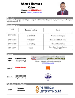 Ahmed Hamada 
Cairo 
Phone: +20 1096237645 
E-mail: ahmed85_it@yahoo.com 
Objective 
Seeking a challenging career with good prospects and international exposure in programming and Management 
Information System MIS. 
Work Experience 
2012 Customer services Xceed 
2010 To 2011 Accountant Al-Motawakel company 
2009 To 2010 Data entry Bulaq Abou El Ela Hospital 
2007 To 2009 Accounting Hassan Ahmed Office 
2006 to 2007 sales Cairo Xerox Premium Partners 
Techno Office 
Training 
Jul 02 
Sep 02 
IT Administrator 
(Programming) Ministry of Health and Population(MOHP) 
www.mohp.gov.eg 
Aug 09 Summer Training 
Nov 10 ISO 9001:2008 
Implementation 
Professional Certifications 
2004 Diploma in 
Programming 
 