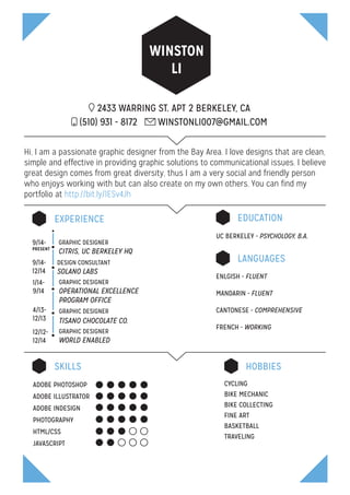 WINSTON
LI
2433 WARRING ST. APT 2 BERKELEY, CA
GRAPHIC DESIGNER
OPERATIONAL EXCELLENCE
PROGRAM OFFICE
GRAPHIC DESIGNER
TISANO CHOCOLATE CO.
EXPERIENCE
(510) 931 - 8172 WINSTONLI007@GMAIL.COM
Hi, I am a passionate graphic designer from the Bay Area. I love designs that are clean,
simple and effective in providing graphic solutions to communicational issues. I believe
great design comes from great diversity, thus I am a very social and friendly person
who enjoys working with but can also create on my own others. You can find my
portfolio at http://bit.ly/1ESv4Jh
SKILLS HOBBIES
LANGUAGES
EDUCATION
1/14-
9/14
GRAPHIC DESIGNER
CITRIS, UC BERKELEY HQ
DESIGN CONSULTANT
SOLANO LABS
9/14-
PRESENT
9/14-
12/14
GRAPHIC DESIGNER
WORLD ENABLED
12/12-
12/14
4/13-
12/13
ENLGISH - FLUENT
MANDARIN - FLUENT
CANTONESE - COMPREHENSIVE
FRENCH - WORKING
CYCLING
BIKE MECHANIC
BIKE COLLECTING
FINE ART
BASKETBALL
TRAVELING
UC BERKELEY - PSYCHOLOGY, B.A.
ADOBE PHOTOSHOP
ADOBE ILLUSTRATOR
ADOBE INDESIGN
PHOTOGRAPHY
HTML/CSS
JAVASCRIPT
 