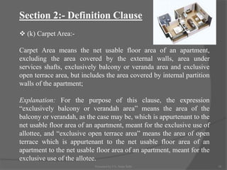 Section 2:- Definition Clause
 (k) Carpet Area:-
Carpet Area means the net usable floor area of an apartment,
excluding the area covered by the external walls, area under
services shafts, exclusively balcony or veranda area and exclusive
open terrace area, but includes the area covered by internal partition
walls of the apartment;
Explanation: For the purpose of this clause, the expression
“exclusively balcony or verandah area” means the area of the
balcony or verandah, as the case may be, which is appurtenant to the
net usable floor area of an apartment, meant for the exclusive use of
allottee, and “exclusive open terrace area” means the area of open
terrace which is appurtenant to the net usable floor area of an
apartment to the net usable floor area of an apartment, meant for the
exclusive use of the allotee.
10Presented by CA. Neha Sethi
 