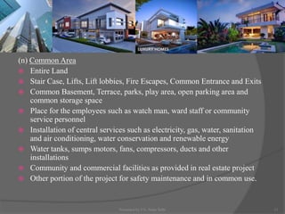 (n) Common Area
 Entire Land
 Stair Case, Lifts, Lift lobbies, Fire Escapes, Common Entrance and Exits
 Common Basement, Terrace, parks, play area, open parking area and
common storage space
 Place for the employees such as watch man, ward staff or community
service personnel
 Installation of central services such as electricity, gas, water, sanitation
and air conditioning, water conservation and renewable energy
 Water tanks, sumps motors, fans, compressors, ducts and other
installations
 Community and commercial facilities as provided in real estate project
 Other portion of the project for safety maintenance and in common use.
11Presented by CA. Neha Sethi
 