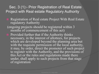 Sec. 3 (1):- Prior Registration of Real Estate
Project with Real estate Regulatory Authority
 Registration of Real estate Project With Real Estate
regulatory Authority
(ongoing projects should be registered within 3
months of commencement of this act)
 Provided further that if the Authority thinks
necessary, in the interest of allottees, for projects
which are developed beyond the planning area but
with the requisite permission of the local authority,
it may, by order, direct the promoter of such project
to register with the Authority, and the provisions of
this Act or the rules and regulations made there
under, shall apply to such projects from that stage
of registration
14Presented by CA. Neha Sethi
 