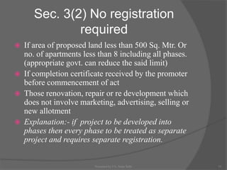 Sec. 3(2) No registration
required
 If area of proposed land less than 500 Sq. Mtr. Or
no. of apartments less than 8 including all phases.
(appropriate govt. can reduce the said limit)
 If completion certificate received by the promoter
before commencement of act
 Those renovation, repair or re development which
does not involve marketing, advertising, selling or
new allotment
 Explanation:- if project to be developed into
phases then every phase to be treated as separate
project and requires separate registration.
15Presented by CA. Neha Sethi
 