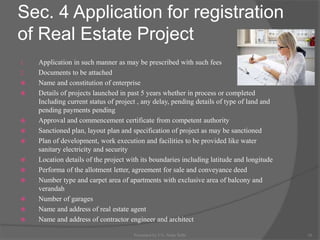 Sec. 4 Application for registration
of Real Estate Project
1. Application in such manner as may be prescribed with such fees
2. Documents to be attached
 Name and constitution of enterprise
 Details of projects launched in past 5 years whether in process or completed
Including current status of project , any delay, pending details of type of land and
pending payments pending
 Approval and commencement certificate from competent authority
 Sanctioned plan, layout plan and specification of project as may be sanctioned
 Plan of development, work execution and facilities to be provided like water
sanitary electricity and security
 Location details of the project with its boundaries including latitude and longitude
 Performa of the allotment letter, agreement for sale and conveyance deed
 Number type and carpet area of apartments with exclusive area of balcony and
verandah
 Number of garages
 Name and address of real estate agent
 Name and address of contractor engineer and architect
16Presented by CA. Neha Sethi
 